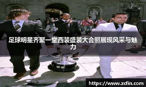 足球明星齐聚一堂西装盛装大合照展现风采与魅力
